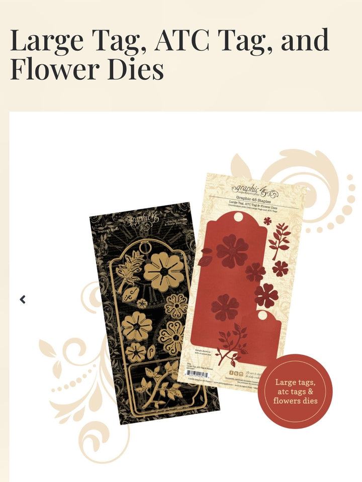 Coordinates with Graphic 45 large & atc tags
Contains 12 thin metal dies included in this package: large tags, ATC tags, six flowers blossoms and four floral pieces
Dies measure from .5″ x .5″ to 3.75″ x 8.5″
The Large Tag die (3 3/4″ x 8 1/2″) and ATC Tag (2 3/8″ x 3 3/8″) coordinate with G45’s Artist Trading Tags and Large Tags
